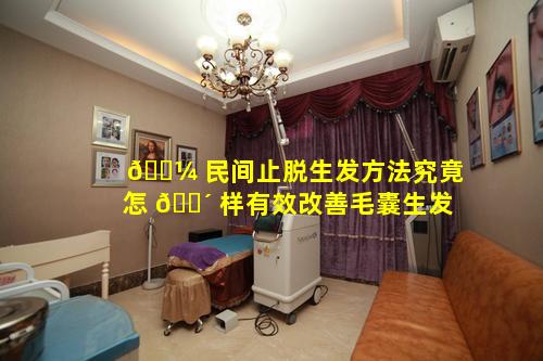 🌼 民间止脱生发方法究竟怎 🌴 样有效改善毛囊生发